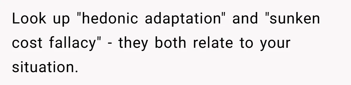 Look up "hedonic adaptation" and "sunken cost fallacy" - they both relate to your situation.
