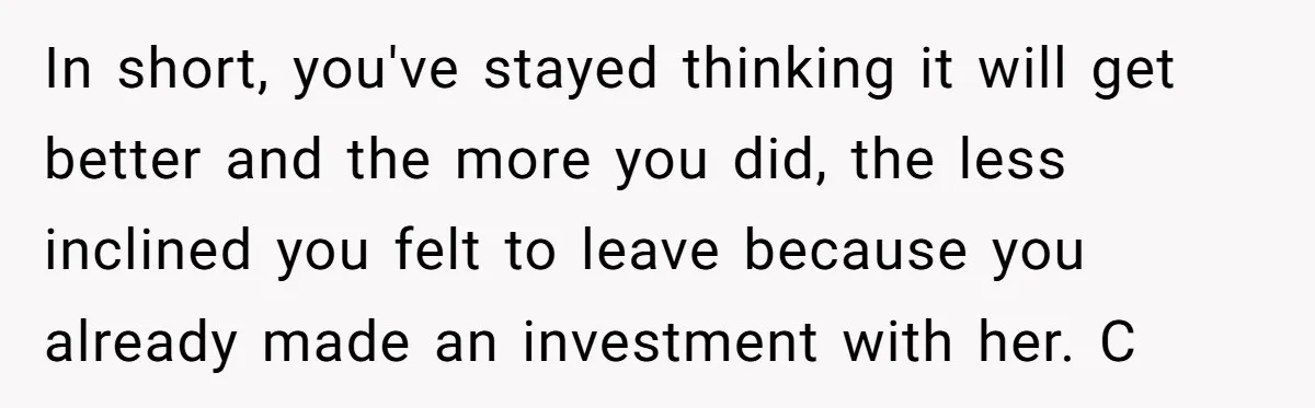 In short, you've stayed thinking it will get better and the more you did, the less inclined you felt to leave because you already made an investment with her. C