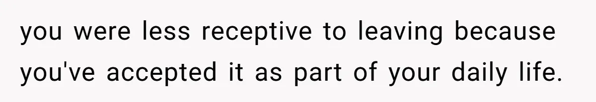 you were less receptive to leaving because you've accepted it as part of your daily life.