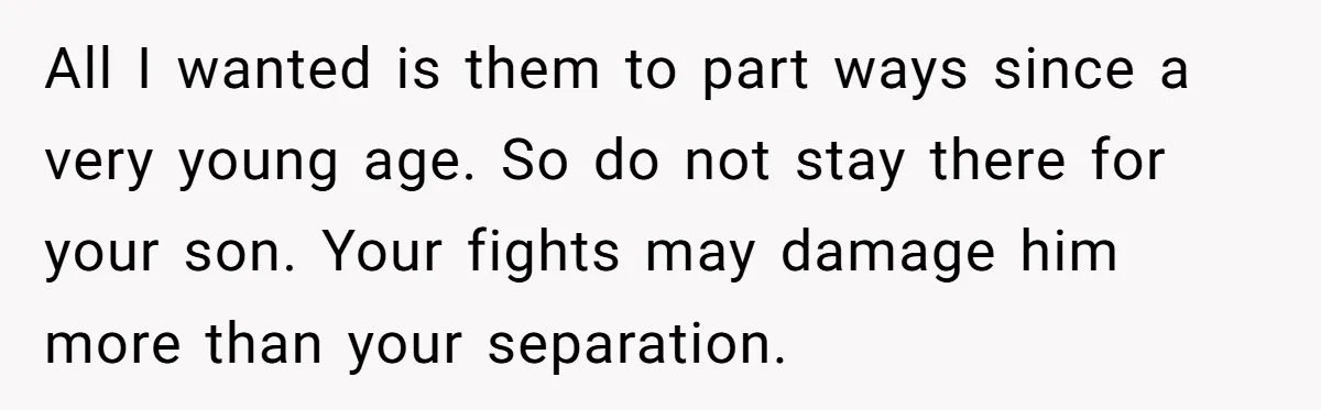 All I wanted is them to part ways since a very young age. So do not stay there for your son. Your fights may damage him more than your separation.