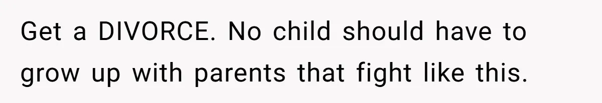 Get a DIVORCE. No child should have to grow up with parents that fight like this.