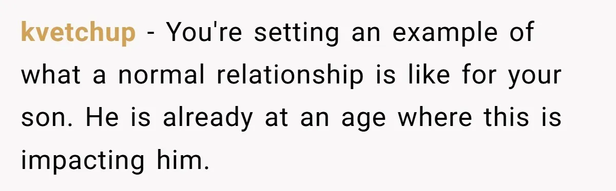 kvetchup − You're setting an example of what a normal relationship is like for your son. He is already at an age where this is impacting him.