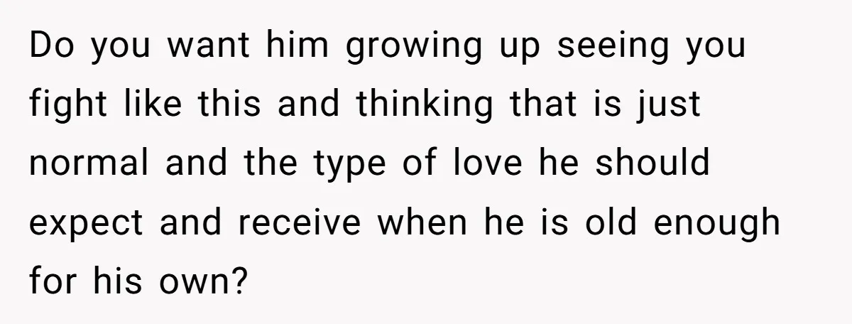 Do you want him growing up seeing you fight like this and thinking that is just normal and the type of love he should expect and receive when he is...