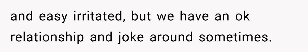 and easy irritated, but we have an ok relationship and joke around sometimes.