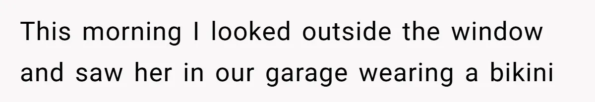 This morning I looked outside the window and saw her in our garage wearing a bikini