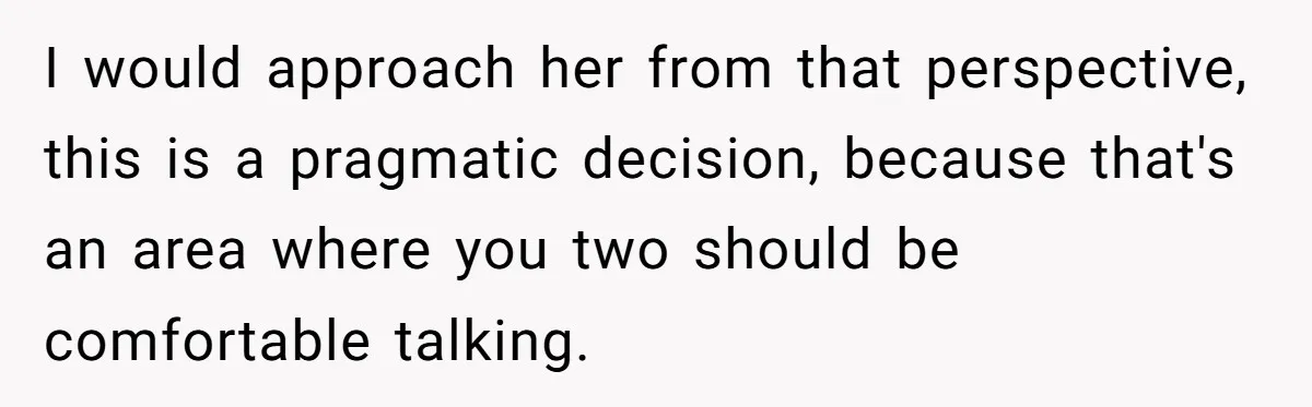 I would approach her from that perspective, this is a pragmatic decision, because that's an area where you two should be comfortable talking.