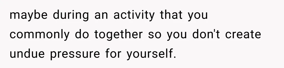 maybe during an activity that you commonly do together so you don't create undue pressure for yourself.