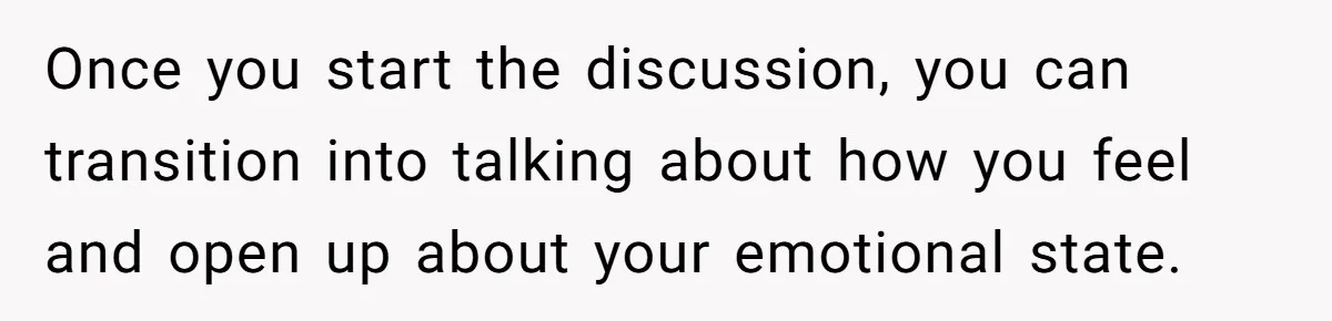 Once you start the discussion, you can transition into talking about how you feel and open up about your emotional state.