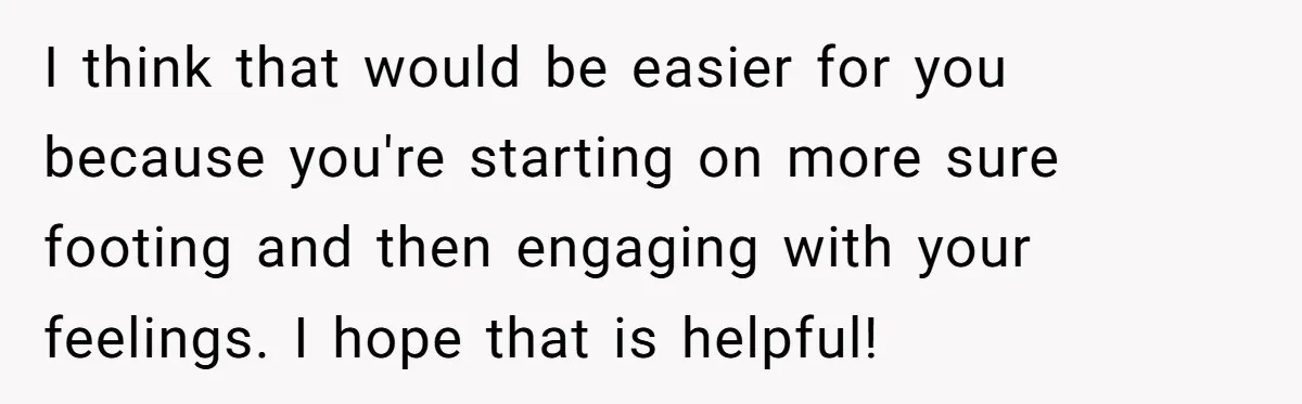 I think that would be easier for you because you're starting on more sure footing and then engaging with your feelings. I hope that is helpful!