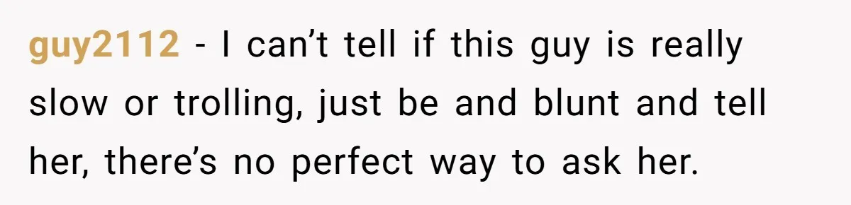guy2112 − I can’t tell if this guy is really slow or trolling, just be and blunt and tell her, there’s no perfect way to ask her.