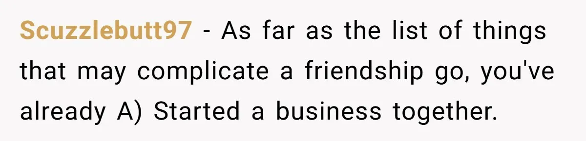 Scuzzlebutt97 − As far as the list of things that may complicate a friendship go, you've already A) Started a business together.