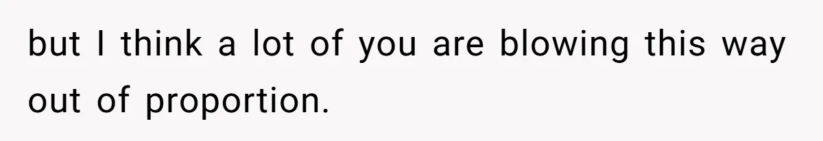 but I think a lot of you are blowing this way out of proportion.