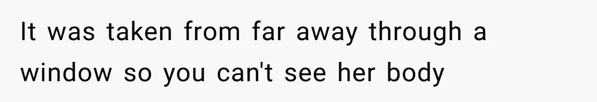 It was taken from far away through a window so you can't see her body