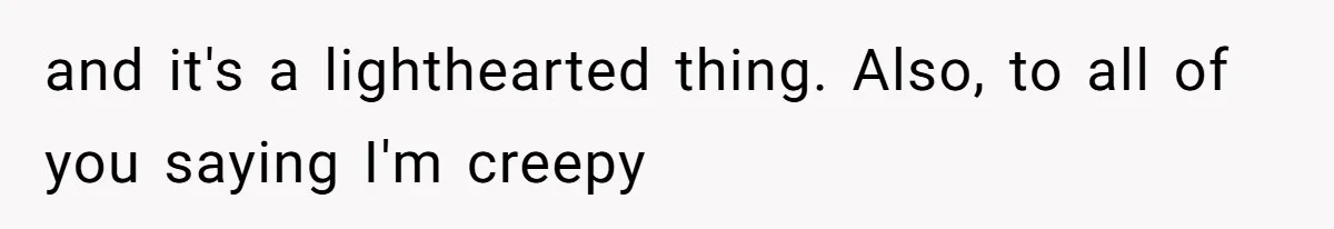 and it's a lighthearted thing. Also, to all of you saying I'm creepy