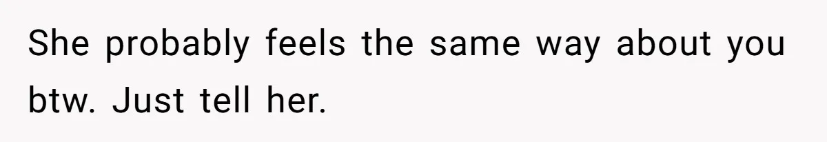 She probably feels the same way about you btw. Just tell her.