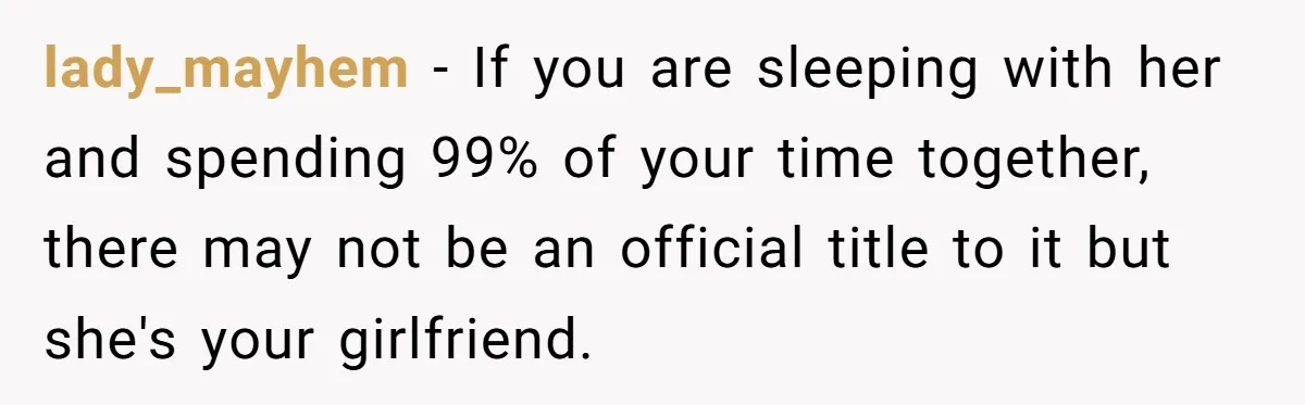 lady_mayhem − If you are sleeping with her and spending 99% of your time together, there may not be an official title to it but she's your girlfriend.