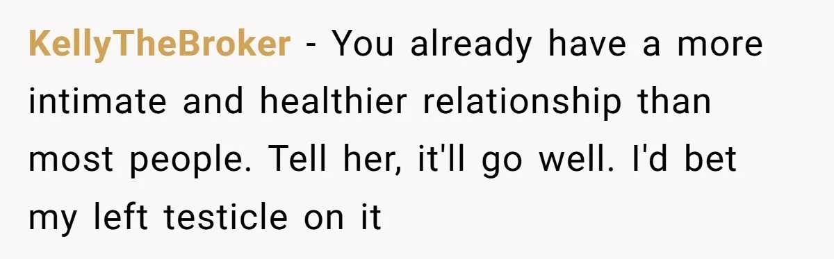 KellyTheBroker − You already have a more intimate and healthier relationship than most people. Tell her, it'll go well. I'd bet my left testicle on it