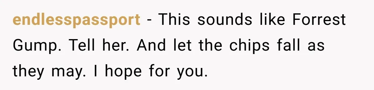 endlesspassport − This sounds like Forrest Gump. Tell her. And let the chips fall as they may. I hope for you.