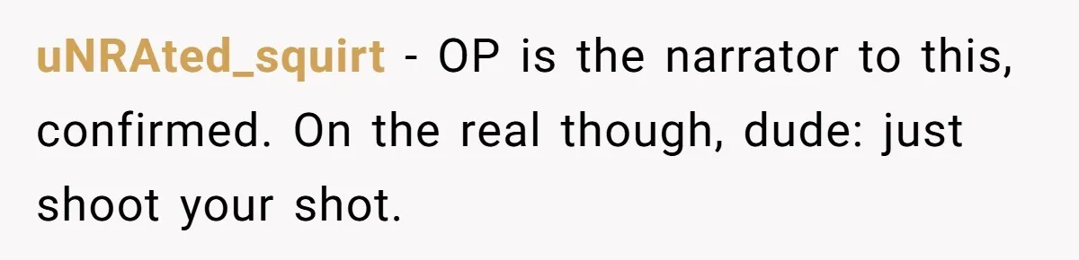 uNRAted_squirt − OP is the narrator to this, confirmed. On the real though, dude: just shoot your shot.