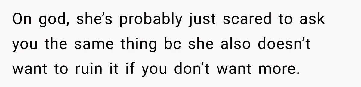 On god, she’s probably just scared to ask you the same thing bc she also doesn’t want to ruin it if you don’t want more.