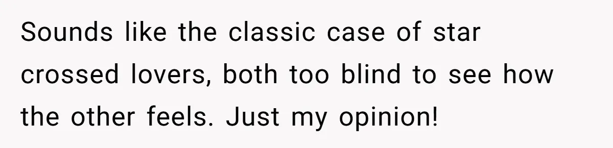 Sounds like the classic case of star crossed lovers, both too blind to see how the other feels. Just my opinion!