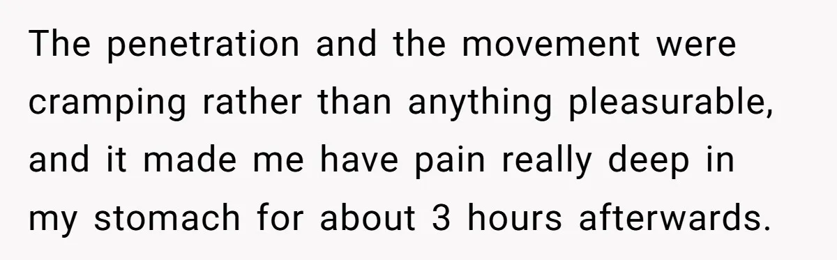 The penetration and the movement were cramping rather than anything pleasurable, and it made me have pain really deep in my stomach for about 3 hours afterwards.