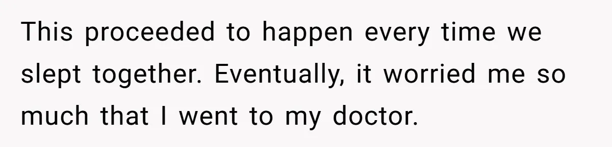 This proceeded to happen every time we slept together. Eventually, it worried me so much that I went to my doctor.