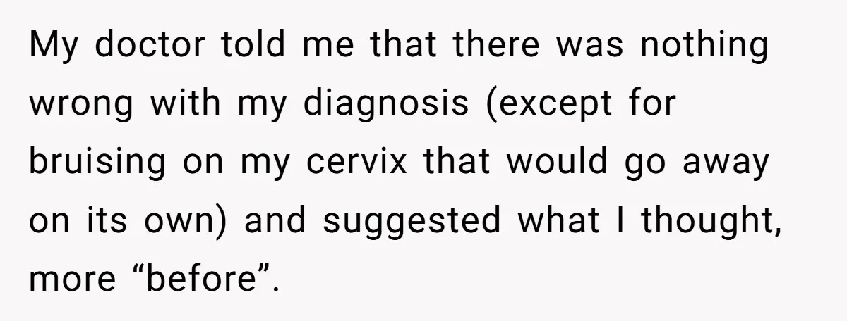 My doctor told me that there was nothing wrong with my diagnosis (except for bruising on my cervix that would go away on its own) and suggested what I thought,...