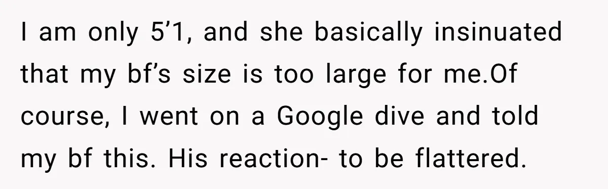 I am only 5’1, and she basically insinuated that my bf’s size is too large for me.Of course, I went on a Google dive and told my bf this. His...