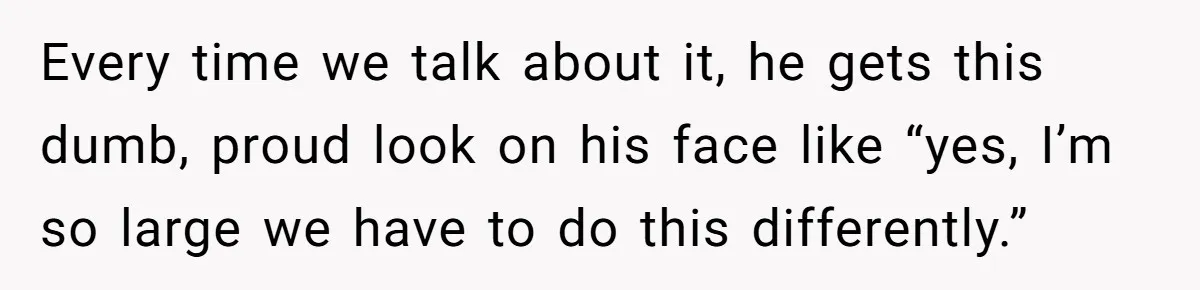 Every time we talk about it, he gets this dumb, proud look on his face like “yes, I’m so large we have to do this differently.”