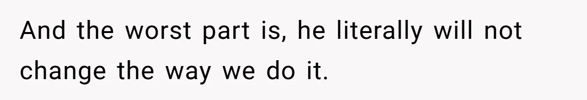 And the worst part is, he literally will not change the way we do it.