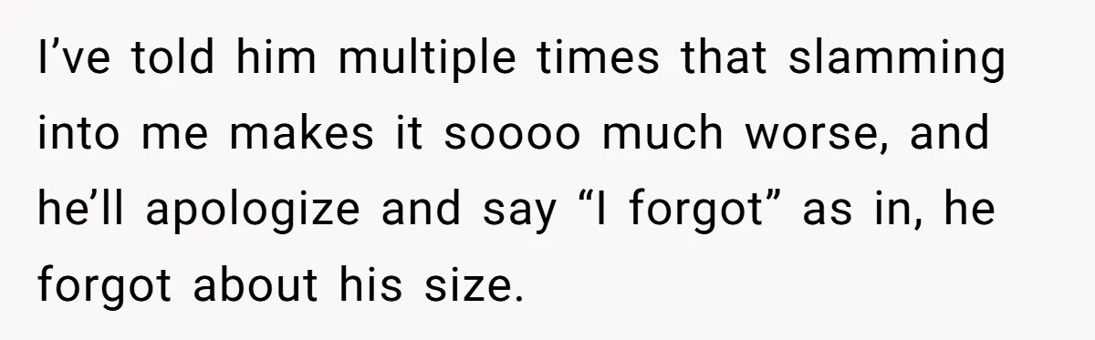 I’ve told him multiple times that slamming into me makes it soooo much worse, and he’ll apologize and say “I forgot” as in, he forgot about his size.