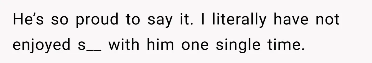 He’s so proud to say it. I literally have not enjoyed s__ with him one single time.