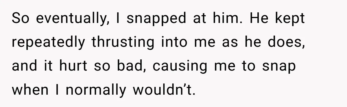 So eventually, I snapped at him. He kept repeatedly thrusting into me as he does, and it hurt so bad, causing me to snap when I normally wouldn’t.
