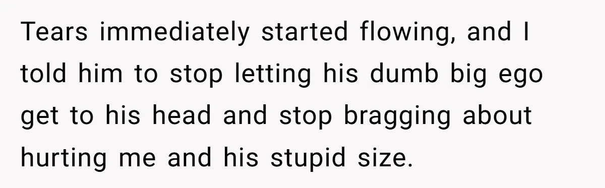 Tears immediately started flowing, and I told him to stop letting his dumb big ego get to his head and stop bragging about hurting me and his stupid size.