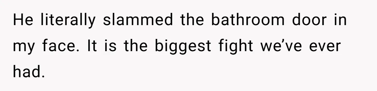 He literally slammed the bathroom door in my face. It is the biggest fight we’ve ever had.