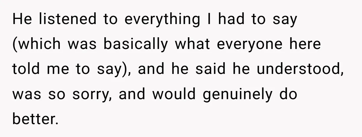 He listened to everything I had to say (which was basically what everyone here told me to say), and he said he understood, was so sorry, and would genuinely do...