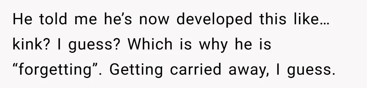 He told me he’s now developed this like… kink? I guess? Which is why he is “forgetting”. Getting carried away, I guess.