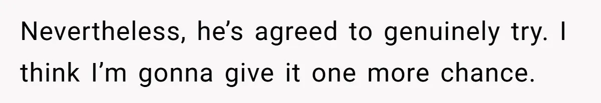 Nevertheless, he’s agreed to genuinely try. I think I’m gonna give it one more chance.
