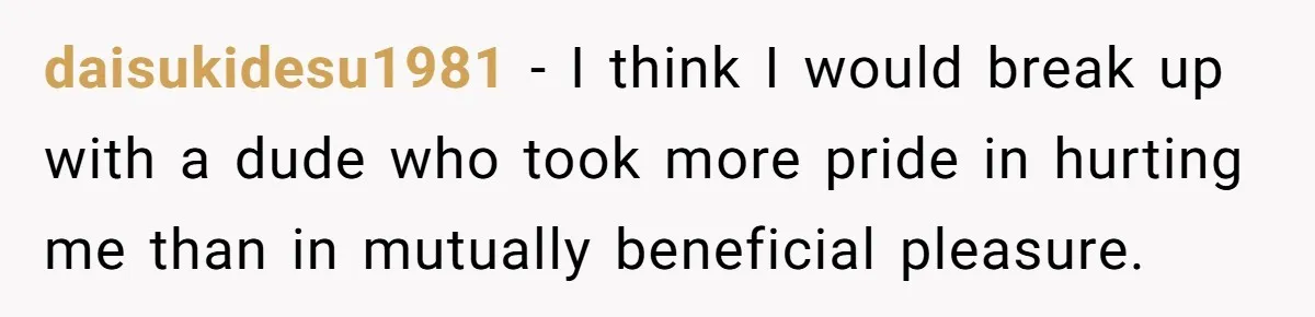 daisukidesu1981 − I think I would break up with a dude who took more pride in hurting me than in mutually beneficial pleasure.