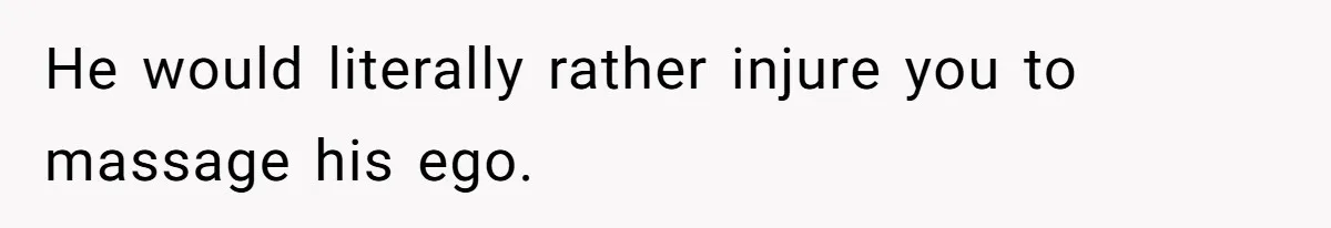 He would literally rather injure you to massage his ego.