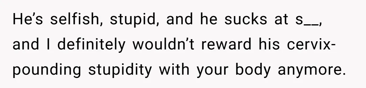 He’s selfish, stupid, and he sucks at s__, and I definitely wouldn’t reward his cervix-pounding stupidity with your body anymore.