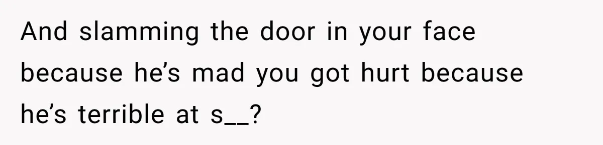 And slamming the door in your face because he’s mad you got hurt because he’s terrible at s__?