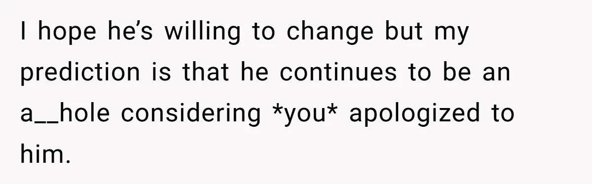 I hope he’s willing to change but my prediction is that he continues to be an a__hole considering *you* apologized to him.