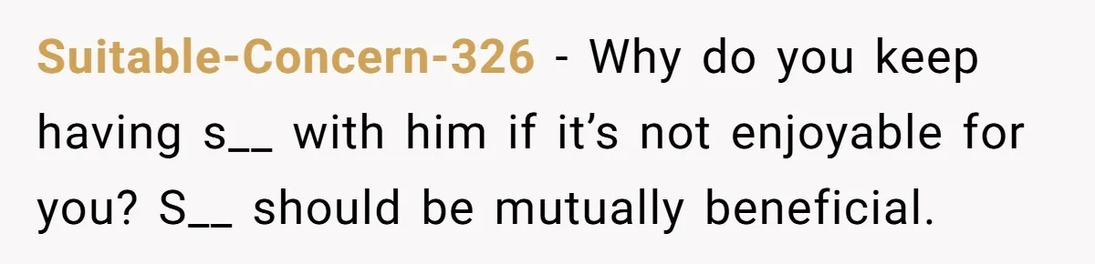 Suitable-Concern-326 − Why do you keep having s__ with him if it’s not enjoyable for you? S__ should be mutually beneficial.