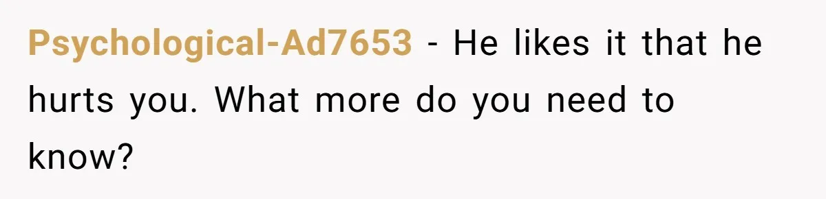Psychological-Ad7653 − He likes it that he hurts you. What more do you need to know?