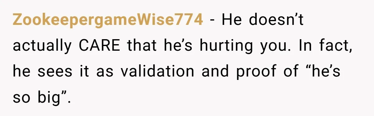 ZookeepergameWise774 − He doesn’t actually CARE that he’s hurting you. In fact, he sees it as validation and proof of “he’s so big”.