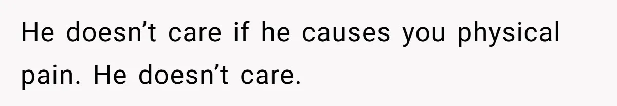 He doesn’t care if he causes you physical pain. He doesn’t care.