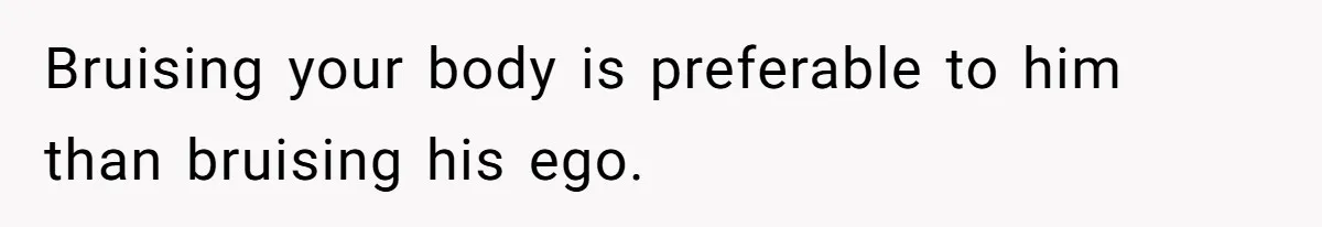 Bruising your body is preferable to him than bruising his ego.