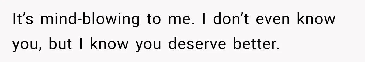 It’s mind-blowing to me. I don’t even know you, but I know you deserve better.